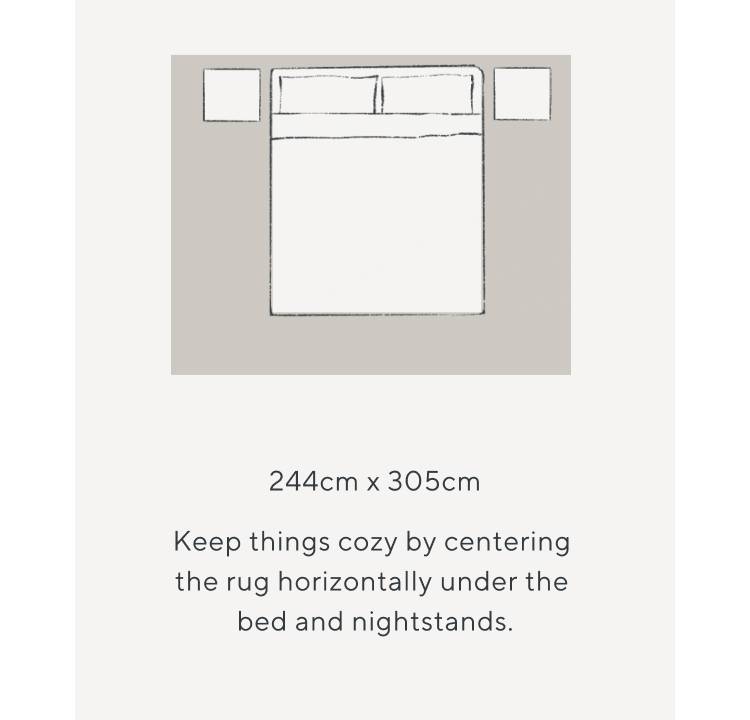 244cm x 305cm. Keep things cozy by centering the rug horizontally under the bed and nightstands.